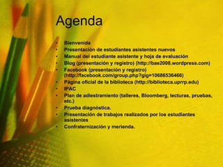 Agenda Bienvenida Presentación de estudiantes asistentes nuevos Manual del estudiante asistente y hoja de evaluación Blog (presentación y registro) (http://bae2008.wordpress.com) Facebook (presentación y registro) (http://facebook.com/group.php?gig=10686536466) Página oficial de la biblioteca (http://biblioteca.uprrp.edu) IPAC Plan de adiestramiento (talleres, Bloomberg, lecturas, pruebas, etc.) Prueba diagnóstica. Presentación de trabajos realizados por los estudiantes asistentes  Confraternización y merienda. 