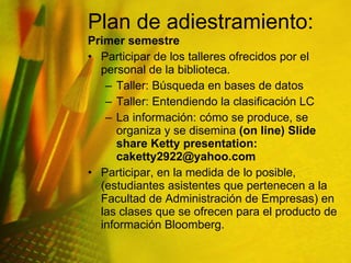 Plan de adiestramiento:  Primer semestre Participar de los talleres ofrecidos por  el personal de la biblioteca. Taller: Búsqueda en bases de datos Taller: Entendiendo la clasificación LC La información: cómo se produce, se organiza y se disemina  (on line) Slide share Ketty presentation: caketty2922@yahoo.com  Participar, en la medida de lo posible, (estudiantes asistentes que pertenecen a la Facultad de Administración de Empresas) en las clases que se ofrecen para el producto de información Bloomberg.  