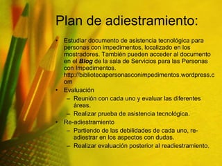 Plan de adiestramiento:  Estudiar documento de asistencia tecnológica para personas con impedimentos, localizado en los mostradores. También pueden acceder al documento en el  Blog  de la sala de Servicios para las Personas con Impedimentos.  http://bibliotecapersonasconimpedimentos.wordpress.com Evaluación Reunión con cada uno y evaluar las diferentes áreas. Realizar prueba de asistencia tecnológica. Re-adiestramiento Partiendo de las debilidades de cada uno, re-adiestrar en los aspectos con dudas.  Realizar evaluación posterior al readiestramiento. 