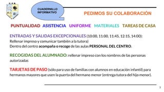 ENTRADAS Y SALIDAS EXCEPCIONALES (10:00, 11:00, 11:45, 12:15, 14:00):
Rellenar impreso y comunicar también a la tutora)
Dentro del centro acompaña o recoge de las aulas PERSONAL DEL CENTRO.
RECOGIDAS DEL ALUMNADO: rellenar impreso con los nombres de las personas
autorizadas
TARJETAS DE PASO (sólo para uso de familias con alumnos en educación infantil) para
hermanos mayores que usen la puerta del hermano menor (entrega tutora del hijo menor).
3
PUNTUALIDAD ASISTENCIA UNIFORME MATERIALES TAREAS DE CASA
PEDIMOS SU COLABORACIÓN
CUADERNILLO
INFORMATIVO
 