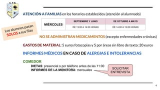 ATENCIÓN A FAMILIAS en los horarios establecidos (atención al alumnado)
NO SE ADMINISTRAN MEDICAMENTOS (excepto enfermedades crónicas)
GASTOS DE MATERIAL: 5 euros fotocopias y 5 por áreas sin libro de texto: 20 euros
INFORMES MÉDICOS EN CASO DE ALERGIAS E INTOLERANCIAS
COMEDOR
DIETAS: presencial o por teléfono antes de las 11:00
INFORMES DE LA MONITORA: mensuales
MIÉRCOLES
SEPTIEMBRE Y JUNIO DE OCTUBRE A MAYO
DE 13:00 A 14:00 HORAS DE 14:00 A 15:00 HORAS
4
Los alumnos pasan
SOLOS a sus filas
SOLICITAR
ENTREVISTA
 
