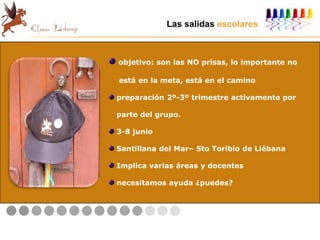 Las salidas escolares
objetivo: son las NO prisas, lo importante no
está en la meta, está en el camino
preparación 2º-3º trimestre activamente por
parte del grupo.
3-8 junio
Santillana del Mar– Sto Toribio de Liébana
Implica varias áreas y docentes
necesitamos ayuda ¿puedes?
 