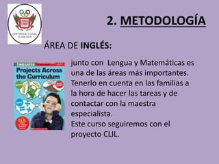 2. METODOLOGÍA 
ÁREA DE INGLÉS: 
junto con Lengua y Matemáticas es 
una de las áreas más importantes. 
Tenerlo en cuenta en las familias a 
la hora de hacer las tareas y de 
contactar con la maestra 
especialista. 
Este curso seguiremos con el 
proyecto CLIL. 
 