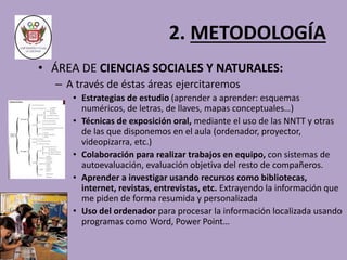 2. METODOLOGÍA 
• ÁREA DE CIENCIAS SOCIALES Y NATURALES: 
– A través de éstas áreas ejercitaremos 
• Estrategias de estudio (aprender a aprender: esquemas 
numéricos, de letras, de llaves, mapas conceptuales…) 
• Técnicas de exposición oral, mediante el uso de las NNTT y otras 
de las que disponemos en el aula (ordenador, proyector, 
videopizarra, etc.) 
• Colaboración para realizar trabajos en equipo, con sistemas de 
autoevaluación, evaluación objetiva del resto de compañeros. 
• Aprender a investigar usando recursos como bibliotecas, 
internet, revistas, entrevistas, etc. Extrayendo la información que 
me piden de forma resumida y personalizada 
• Uso del ordenador para procesar la información localizada usando 
programas como Word, Power Point… 
 