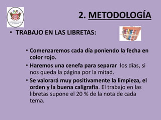 2. METODOLOGÍA 
• TRABAJO EN LAS LIBRETAS: 
• Comenzaremos cada día poniendo la fecha en 
color rojo. 
• Haremos una cenefa para separar los días, si 
nos queda la página por la mitad. 
• Se valorará muy positivamente la limpieza, el 
orden y la buena caligrafía. El trabajo en las 
libretas supone el 20 % de la nota de cada 
tema. 
 