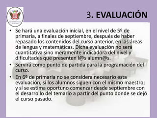 3. EVALUACIÓN 
• Se hará una evaluación inicial, en el nivel de 5º de 
primaria, a finales de septiembre, después de haber 
repasado los contenidos del curso anterior, en las áreas 
de lengua y matemáticas. Dicha evaluación no será 
cuantitativa sino meramente indicadora del nivel y 
dificultades que presenten l@s alumn@s. 
• Servirá como punto de partida para la programación del 
curso. 
• En 6º de primaria no se considera necesario esta 
evaluación, si los alumnos siguen con el mismo maestro; 
y sí se estima oportuno comenzar desde septiembre con 
el desarrollo del temario a partir del punto donde se dejó 
el curso pasado. 
 