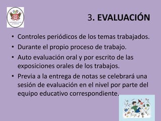 3. EVALUACIÓN 
• Controles periódicos de los temas trabajados. 
• Durante el propio proceso de trabajo. 
• Auto evaluación oral y por escrito de las 
exposiciones orales de los trabajos. 
• Previa a la entrega de notas se celebrará una 
sesión de evaluación en el nivel por parte del 
equipo educativo correspondiente. 
 