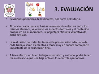 3. EVALUACIÓN 
• Revisiónes periódicas de las libretas, por parte del tutor-a. 
• Al concluir cada tema se hará una evaluación colectiva entre los 
mismos alumnos, valorando los aspectos formales y el contenido 
propuesto en su momento. Se adjuntará etiqueta valorativa de 
dicha revisión. 
• La realización de todas las tareas y la presentación adecuada de 
cada trabajo serán elementos a tener muy en cuenta como parte 
importante de la calificación final. 
• A tales efectos un buen trabajo sistemático y cuidado, podrá tener 
más relevancia que una baja nota en los controles periódicos. 
 