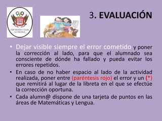 3. EVALUACIÓN 
• Dejar visible siempre el error cometido y poner 
la corrección al lado, para que el alumnado sea 
consciente de dónde ha fallado y pueda evitar los 
errores repetidos. 
• En caso de no haber espacio al lado de la actividad 
realizada, poner entre (paréntesis rojo) el error y un (*) 
que remitirá al lugar de la libreta en el que se efectúe 
la corrección oportuna. 
• Cada alumn@ dispone de una tarjeta de puntos en las 
áreas de Matemáticas y Lengua. 
 