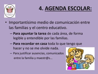 4. AGENDA ESCOLAR: 
• Importantísimo medio de comunicación entre 
las familias y el centro educativo. 
– Para apuntar la tarea de cada área, de forma 
legible y entendible por las familias. 
– Para recordar en casa toda lo que tengo que 
hacer y no se me olvide nada. 
– Para justificar ausencias, comunicados 
entre la familia y maestr@s... 
 