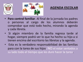 AGENDA ESCOLAR 
• Para control familiar. Al final de la jornada los padres 
o personas al cargo de los alumnos deberán 
comprobar que está todo hecho, mirando la agenda 
y cada libreta. 
• Si algún miembro de la familia regresa tarde al 
hogar, siempre podrá ver lo que ha hecho su hijo-a si 
tienen encima del escritorio las libretas y la agenda. 
• Esta es la verdadera responsabilidad de las familias 
para con la tarea de sus hijos; NO el estar sentados a 
su lado todo el tiempo que les dure hacer la tarea. 
 