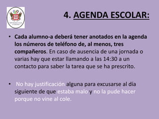 4. AGENDA ESCOLAR: 
• Cada alumno-a deberá tener anotados en la agenda 
los números de teléfono de, al menos, tres 
compañeros. En caso de ausencia de una jornada o 
varias hay que estar llamando a las 14:30 a un 
contacto para saber la tarea que se ha prescrito. 
• No hay justificación alguna para excusarse al día 
siguiente de que estaba malo y no la pude hacer 
porque no vine al cole. 
 