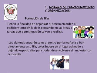 Los alumnos entrarán solos al centro por la mañana e irán 
directamente a su fila, colocándose en el lugar asignado y 
dejando espacio vital para poder desenvolverse sin molestar con 
la mochila. 
. 
1. NORMAS DE FUNCIONAMIENTO 
Y ORGANIZACIÓN: 
Formación de filas: 
Tienen la finalidad de organizar el acceso en orden al 
edificio y también la de ir pensando en las áreas o 
tareas que a continuación se van a realizar. 
 