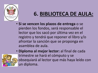 6. BIBLIOTECA DE AULA: 
• Si se vencen los plazos de entrega o se 
pierden los fondos, será responsable el 
lector que los sacó por última vez en el 
registro y tendrá que reponer el libro y/o 
afrontar la sanción que se proponga en 
asamblea de aula. 
• Diploma al mejor lector: al final de cada 
trimestre se hará el cómputo y se 
obsequiará al lector que más haya leído con 
un diploma. 
 