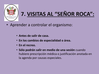 7. VISITAS AL “SEÑOR ROCA”: 
• Aprender a controlar el organismo: 
• Antes de salir de casa. 
• En los cambios de especialidad o área. 
• En el recreo. 
• Sólo podrán salir en medio de una sesión cuando 
hubiere prescripción médica o justificación anotada en 
la agenda por causas especiales. 
 