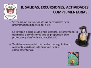 8. SALIDAS, EXCURSIONES, ACTIVIDADES 
COMPLEMENTARIAS: 
– Se realizarán en función de las necesidades de la 
programación didáctica del nivel. 
– Se llevarán a cabo asumiendo siempre, de antemano, la 
normativa y condiciones que se propongan en el 
protocolo y diseño de cada actividad. 
– Tendrán un contenido curricular con seguimiento 
mediante cuadernos de campo o fichas 
complementarias. 
 