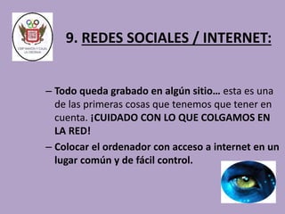 9. REDES SOCIALES / INTERNET: 
– Todo queda grabado en algún sitio… esta es una 
de las primeras cosas que tenemos que tener en 
cuenta. ¡CUIDADO CON LO QUE COLGAMOS EN 
LA RED! 
– Colocar el ordenador con acceso a internet en un 
lugar común y de fácil control. 
 