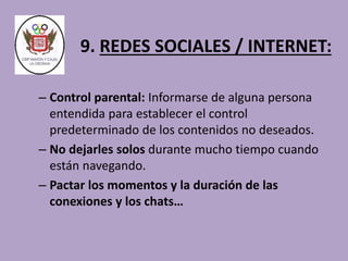 9. REDES SOCIALES / INTERNET: 
– Control parental: Informarse de alguna persona 
entendida para establecer el control 
predeterminado de los contenidos no deseados. 
– No dejarles solos durante mucho tiempo cuando 
están navegando. 
– Pactar los momentos y la duración de las 
conexiones y los chats… 
 