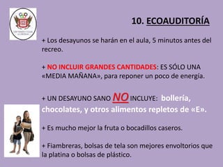 10. ECOAUDITORÍA 
+ Los desayunos se harán en el aula, 5 minutos antes del 
recreo. 
+ NO INCLUIR GRANDES CANTIDADES: ES SÓLO UNA 
«MEDIA MAÑANA», para reponer un poco de energía. 
+ UN DESAYUNO SANO NOINCLUYE: bollería, 
chocolates, y otros alimentos repletos de «E». 
+ Es mucho mejor la fruta o bocadillos caseros. 
+ Fiambreras, bolsas de tela son mejores envoltorios que 
la platina o bolsas de plástico. 
 