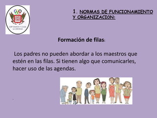 Los padres no pueden abordar a los maestros que 
estén en las filas. Si tienen algo que comunicarles, 
hacer uso de las agendas. 
. 
1. NORMAS DE FUNCIONAMIENTO 
Y ORGANIZACIÓN: 
Formación de filas: 
 