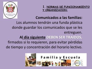 1. NORMAS DE FUNCIONAMIENTO 
Y ORGANIZACIÓN: 
Comunicados a las familias: 
Los alumnos tendrán una funda plástica 
donde guardar los comunicados que se les 
entreguen. 
Al día siguiente DEBEN SER TRAIDOS, 
firmados si lo requieren, para evitar pérdidas 
de tiempo y concentración del horario lectivo. 
 