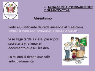 1. NORMAS DE FUNCIONAMIENTO 
Y ORGANIZACIÓN: 
Absentismo 
Pedir el justificante de cada ausencia al maestro-a. 
TAMBIÉN SE PUEDE JUSTIFICAR MEDIANTE NOTA EN LA AGENDA. 
Si se llega tarde a clase, pasar por 
secretaría y rellenar el 
documento que allí les den. 
Lo mismo si tienen que salir 
anticipadamente. 
 