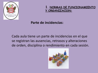 1. NORMAS DE FUNCIONAMIENTO 
Y ORGANIZACIÓN: 
Parte de incidencias: 
Cada aula tiene un parte de incidencias en el que 
se registran las ausencias, retrasos y alteraciones 
de orden, disciplina o rendimiento en cada sesión. 
 