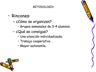 METODOLOGÍA Rincones: ¿Cómo se organizan? Grupos semanales de 3-4 alumnos. ¿Qué se consigue? Una atención individualizada. Trabajo cooperativo. Mayor autonomía. 