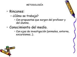 METODOLOGÍA Rincones: ¿Cómo se trabaja? Con propuestas que surgen del profesor y del alumno. Conocimiento del medio. Con ejes de investigación (animales, entorno, excursiones…). 