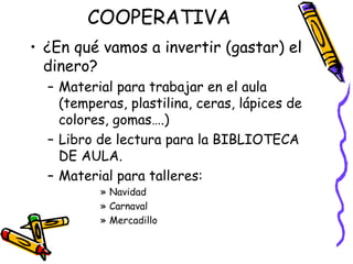 COOPERATIVA ¿En qué vamos a invertir (gastar) el dinero? Material para trabajar en el aula (temperas, plastilina, ceras, lápices de colores, gomas….) Libro de lectura para la BIBLIOTECA DE AULA. Material para talleres:  Navidad Carnaval Mercadillo 