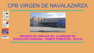REUNIÓN DE FAMILIAS DEL ALUMNADO DE
EDUCACIÓN PRIMARIA.- PRIMER TRIMESTRE.- 2015/16
CPB VIRGEN DE NAVALAZARZA
 