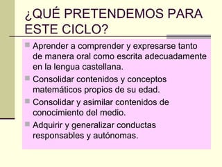 ¿QUÉ PRETENDEMOS PARA
ESTE CICLO?
 Aprender a comprender y expresarse tanto
  de manera oral como escrita adecuadamente
  en la lengua castellana.
 Consolidar contenidos y conceptos
  matemáticos propios de su edad.
 Consolidar y asimilar contenidos de
  conocimiento del medio.
 Adquirir y generalizar conductas
  responsables y autónomas.
 