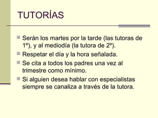 TUTORÍAS

 Serán los martes por la tarde (las tutoras de
  1º), y al mediodía (la tutora de 2º).
 Respetar el día y la hora señalada.
 Se cita a todos los padres una vez al
  trimestre como mínimo.
 Si alguien desea hablar con especialistas
  siempre se canaliza a través de la tutora.
 