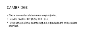 CAMBRIDGE
• El examen suele celebrarse en mayo o junio.
• Hay dos niveles: KET (A2) y PET ( B1).
• Hay mucho material en Internet. En el blog pondré enlaces para
practicar.
 