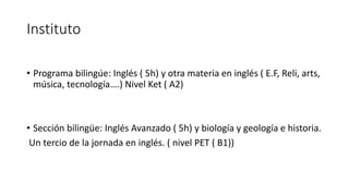 Instituto
• Programa bilingúe: Inglés ( 5h) y otra materia en inglés ( E.F, Reli, arts,
música, tecnología….) Nivel Ket ( A2)
• Sección bilingüe: Inglés Avanzado ( 5h) y biología y geología e historia.
Un tercio de la jornada en inglés. ( nivel PET ( B1))
 