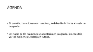 AGENDA
• Si queréis comunicaros con nosotras, lo deberéis de hacer a través de
la agenda.
• Las notas de los exámenes se apuntarán en la agenda. Si necesitáis
ver los exámenes se harán en tutoría.
 