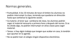 Normas generales.
• Puntualidad. A los 10 minutos de tocar el timbre los alumnos no
podrán interrumpir la clase, teniendo que quedarse en dirección
hasta que comience la siguiente sesión.
• Co-tutoría: al tener que cambiarse de clase, los alumnos podrán
coger el material necesario a primera hora y después del recreo. Si se
les olvida algo, no podrán interrumpir en otras clases para coger
material.
• Tareas: si hay algún trabajo que tengan que acabar en casa, lo tendrán
que apuntar en la agenda.
• No se podrá traer al colegio ningún dispositivo electrónico.
 