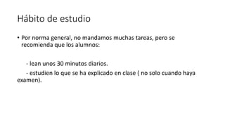 Hábito de estudio
• Por norma general, no mandamos muchas tareas, pero se
recomienda que los alumnos:
- lean unos 30 minutos diarios.
- estudien lo que se ha explicado en clase ( no solo cuando haya
examen).
 