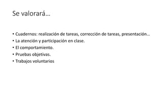 Se valorará…
• Cuadernos: realización de tareas, corrección de tareas, presentación…
• La atención y participación en clase.
• El comportamiento.
• Pruebas objetivas.
• Trabajos voluntarios
 