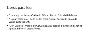 Libros para leer
• “Un amigo en la selva”.Alfredo Gómez Cerdá. Editorial Edelvives.
• “Hay un chico en el baño de las chicas”.Louis Sachar. El Barco de
Vapor. Editorial SM.
• “Don Quijote”. Miguel de Cervantes. Adaptación de Agustín Sánchez
Aguilar. Editorial Vicens Vives.
 