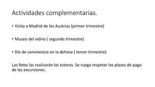 Actividades complementarias.
• Visita a Madrid de los Austrias (primer trimestre)
• Museo del vidrio ( segundo trimestre)
• Día de convivencia en la dehesa ( tercer trimestre)
Las fotos las realizarán las tutoras. Se ruega respetar los plazos de pago
de las excursiones.
 
