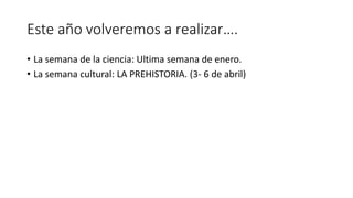 Este año volveremos a realizar….
• La semana de la ciencia: Ultima semana de enero.
• La semana cultural: LA PREHISTORIA. (3- 6 de abril)
 