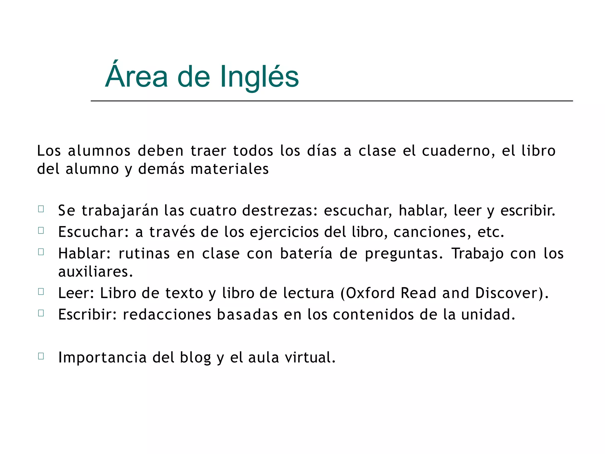 Área de Inglés
Los alumnos deben traer todos los días a clase el cuaderno, el libro
del alumno y demás materiales
🞆 Se trabajarán las cuatro destrezas: escuchar, hablar, leer y escribir.
Escuchar: a través de los ejercicios del libro, canciones, etc.
Hablar: rutinas en clase con batería de preguntas. Trabajo con los
auxiliares.
Leer: Libro de texto y libro de lectura (Oxford Read and Discover).
Escribir: redacciones basadas en los contenidos de la unidad.
Importancia del blog y el aula virtual.
🞆
🞆
🞆
🞆
🞆
 
