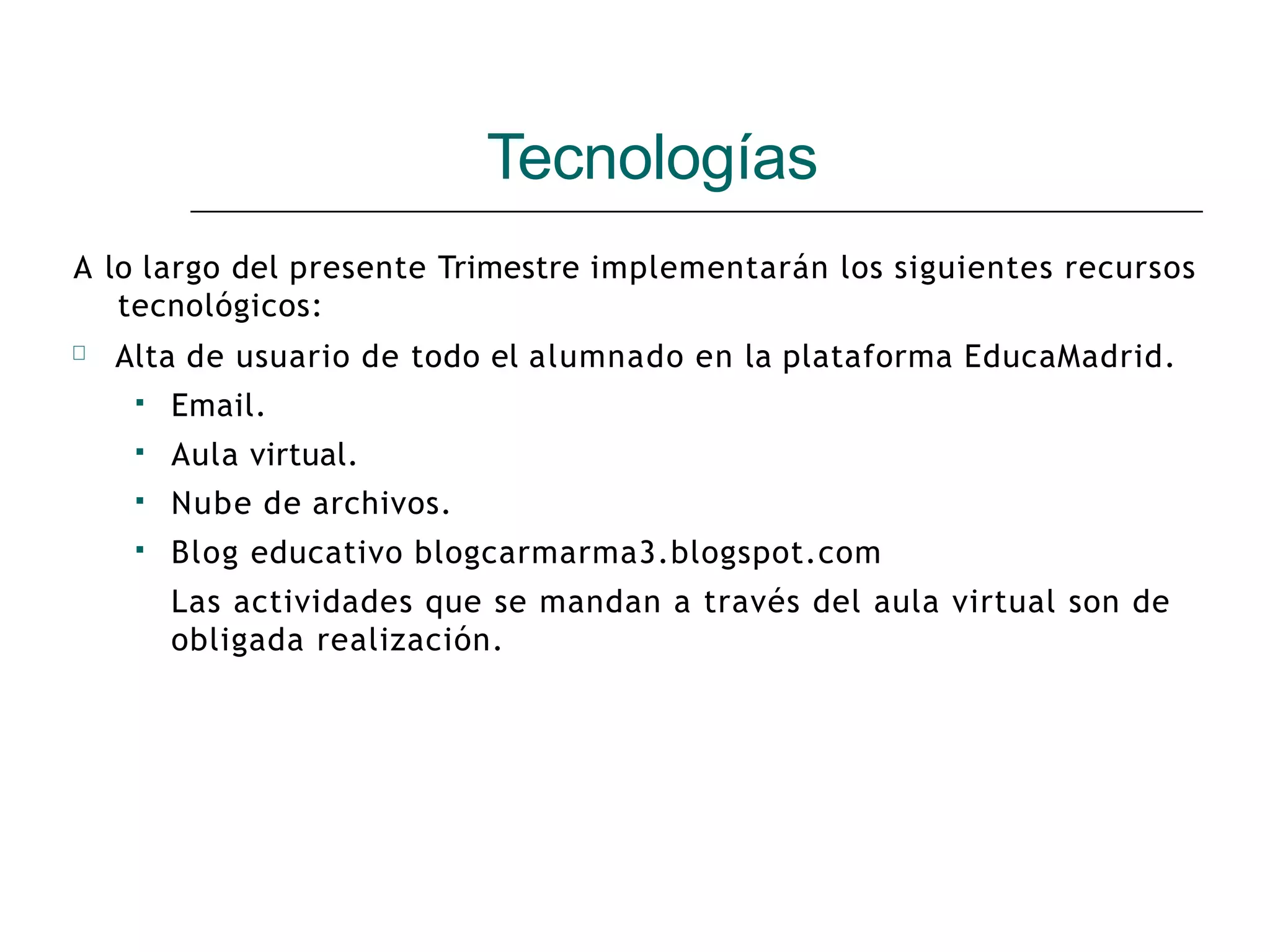 Tecnologías
A lo largo del presente Trimestre implementarán los siguientes recursos
tecnológicos:
🞆 Alta de usuario de todo el alumnado en la plataforma EducaMadrid.
▪ Email.
Aula virtual.
Nube de archivos.
Blog educativo blogcarmarma3.blogspot.com
Las actividades que se mandan a través del aula virtual son de
obligada realización.
▪
▪
▪
 
