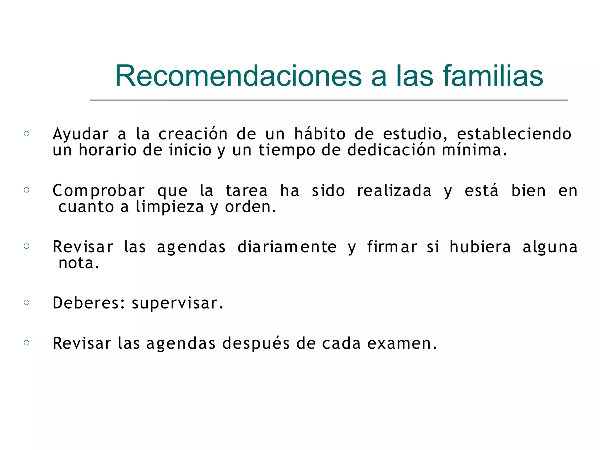 Recomendaciones a las familias
o Ayudar a la creación de un hábito de estudio, estableciendo
un horario de inicio y un tiempo de dedicación mínima.
o Comprobar que la tarea ha sido realizada y está bien en
cuanto a limpieza y orden.
o Revisar las agendas diariamente y firmar si hubiera alguna
nota.
o Deberes: supervisar.
o Revisar las agendas después de cada examen.
 
