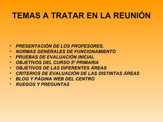 TEMAS A TRATAR EN LA REUNIÓN


•   PRESENTACIÓN DE LOS PROFESORES.
•   NORMAS GENERALES DE FUNCIONAMIENTO
•   PRUEBAS DE EVALUACIÓN INICIAL
•   OBJETIVOS DEL CURSO 5º PRIMARIA
•   OBJETIVOS DE LAS DIFERENTES ÁREAS
•   CRITERIOS DE EVALUACIÓN DE LAS DISTINTAS ÁREAS
•   BLOG Y PÁGINA WEB DEL CENTRO
•   RUEGOS Y PREGUNTAS
 