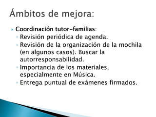  Coordinación tutor-familias:
◦ Revisión periódica de agenda.
◦ Revisión de la organización de la mochila
(en algunos casos). Buscar la
autorresponsabilidad.
◦ Importancia de los materiales,
especialmente en Música.
◦ Entrega puntual de exámenes firmados.
 