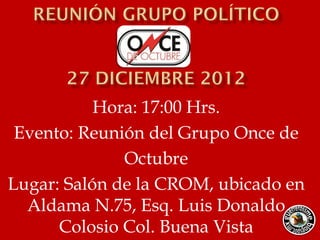 Hora: 17:00 Hrs.
 Evento: Reunión del Grupo Once de
              Octubre
Lugar: Salón de la CROM, ubicado en
  Aldama N.75, Esq. Luis Donaldo
      Colosio Col. Buena Vista
 