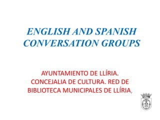 ENGLISH AND SPANISH
CONVERSATION GROUPS
AYUNTAMIENTO DE LLÍRIA.
CONCEJALIA DE CULTURA. RED DE
BIBLIOTECA MUNICIPALES DE LLÍRIA,

 