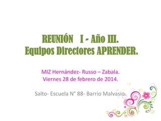 REUNIÓN I - Año III.
Equipos Directores APRENDER.
MIZ Hernández- Russo – Zabala.
Viernes 28 de febrero de 2014.
Salto- Escuela N° 88- Barrio Malvasio.

 